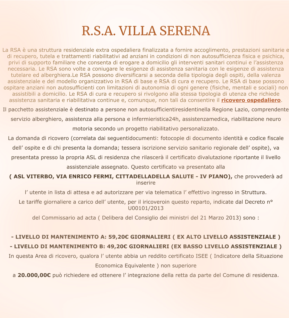 R.S.A. VILLA SERENA    La RSA è una struttura residenziale extra ospedaliera finalizzata a fornire accoglimento, prestazioni sanitarie e di recupero, tutela e trattamenti riabilitativi ad anziani in condizioni di non autosufficienza fisica e psichica, privi di supporto familiare che consenta di erogare a domicilio gli interventi sanitari continui e l’assistenza necessaria. Le RSA sono volte a coniugare le esigenze di assistenza sanitaria con le esigenze di assistenza tutelare ed alberghiera.Le RSA possono diversificarsi a seconda della tipologia degli ospiti, della valenza assistenziale e del modello organizzativo in RSA di base e RSA di cura e recupero. Le RSA di base possono ospitare anziani non autosufficienti con limitazioni di autonomia di ogni genere (fisiche, mentali e sociali) non assistibili a domicilio. Le RSA di cura e recupero si rivolgono alla stessa tipologia di utenza che richiede assistenza sanitaria e riabilitativa continue e, comunque, non tali da consentire il ricovero ospedaliero. Il pacchetto assistenziale è destinato a persone non autosufficientiresidentinella Regione Lazio, comprendente servizio alberghiero, assistenza alla persona e infermieristica24h, assistenzamedica, riabilitazione neuro  motoria secondo un progetto riabilitativo personalizzato. La domanda di ricovero (correlata dai seguentidocumenti: fotocopie di documento identità e codice fiscale  dell’ ospite e di chi presenta la domanda; tessera iscrizione servizio sanitario regionale dell’ ospite), va  presentata presso la propria ASL di residenza che rilascerà il certificato divalutazione riportante il livello  assistenziale assegnato. Questo certificato va presentato alla  ( ASL VITERBO, VIA ENRICO FERMI, CITTADELLADELLA SALUTE - IV PIANO), che provvederà ad inserire  l’ utente in lista di attesa e ad autorizzare per via telematica l’ effettivo ingresso in Struttura. Le tariffe giornaliere a carico dell’ utente, per il iricoveroin questo reparto, indicate dal Decreto n° U00101/2013 del Commissario ad acta ( Delibera del Consiglio dei ministri del 21 Marzo 2013) sono :  - LIVELLO DI MANTENIMENTO A: 59,20€ GIORNALIERI ( EX ALTO LIVELLO ASSISTENZIALE ) - LIVELLO DI MANTENIMENTO B: 49,20€ GIORNALIERI (EX BASSO LIVELLO ASSISTENZIALE )   In questa Area di ricovero, qualora l’ utente abbia un reddito certificato ISEE ( Indicatore della Situazione  Economica Equivalente ) non superiore  a 20.000,00€ può richiedere ed ottenere l’ integrazione della retta da parte del Comune di residenza.