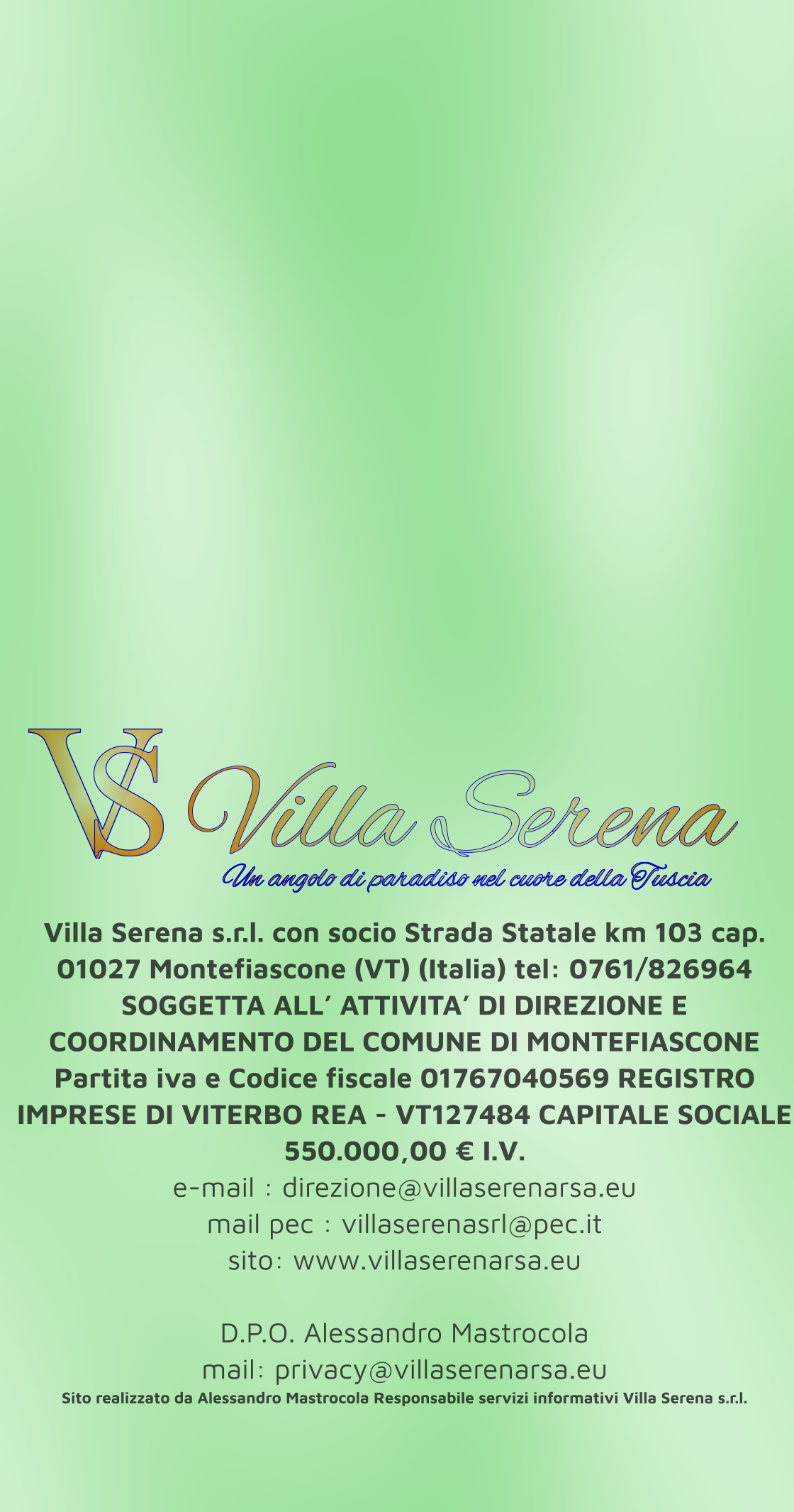 Villa Serena s.r.l. con socio Strada Statale km 103 cap. 01027 Montefiascone (VT) (Italia) tel: 0761/826964 SOGGETTA ALL’ ATTIVITA’ DI DIREZIONE E COORDINAMENTO DEL COMUNE DI MONTEFIASCONE Partita iva e Codice fiscale 01767040569 REGISTRO IMPRESE DI VITERBO REA - VT127484 CAPITALE SOCIALE 550.000,00 € I.V. e-mail : direzione@villaserenarsa.eu  mail pec : villaserenasrl@pec.it   sito: www.villaserenarsa.eu   D.P.O. Alessandro Mastrocola  mail: privacy@villaserenarsa.eu Sito realizzato da Alessandro Mastrocola Responsabile servizi informativi Villa Serena s.r.l. V S Villa Serena  Un angolo di paradiso nel cuore della Tuscia