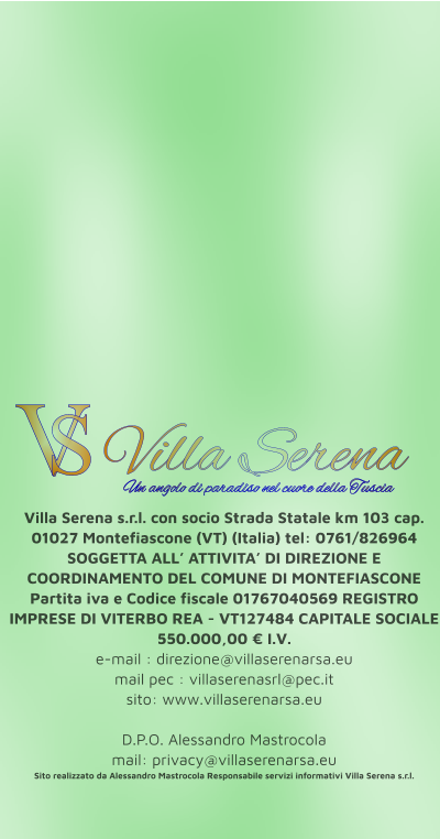 Villa Serena s.r.l. con socio Strada Statale km 103 cap. 01027 Montefiascone (VT) (Italia) tel: 0761/826964 SOGGETTA ALL’ ATTIVITA’ DI DIREZIONE E COORDINAMENTO DEL COMUNE DI MONTEFIASCONE Partita iva e Codice fiscale 01767040569 REGISTRO IMPRESE DI VITERBO REA - VT127484 CAPITALE SOCIALE 550.000,00 € I.V. e-mail : direzione@villaserenarsa.eu  mail pec : villaserenasrl@pec.it   sito: www.villaserenarsa.eu   D.P.O. Alessandro Mastrocola  mail: privacy@villaserenarsa.eu Sito realizzato da Alessandro Mastrocola Responsabile servizi informativi Villa Serena s.r.l. V S Villa Serena  Un angolo di paradiso nel cuore della Tuscia