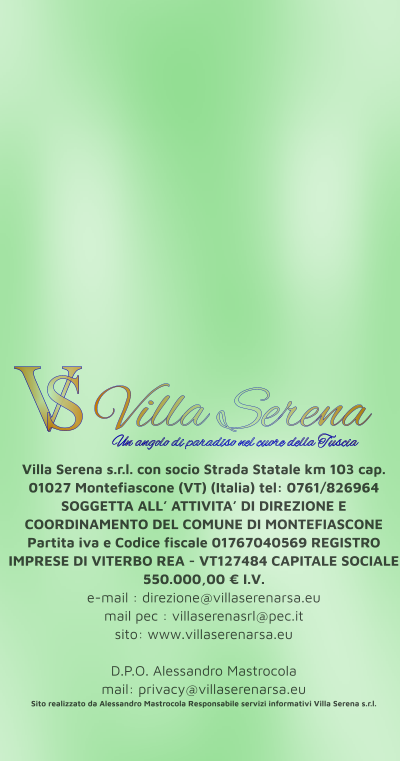 Villa Serena s.r.l. con socio Strada Statale km 103 cap. 01027 Montefiascone (VT) (Italia) tel: 0761/826964 SOGGETTA ALL’ ATTIVITA’ DI DIREZIONE E COORDINAMENTO DEL COMUNE DI MONTEFIASCONE Partita iva e Codice fiscale 01767040569 REGISTRO IMPRESE DI VITERBO REA - VT127484 CAPITALE SOCIALE 550.000,00 € I.V. e-mail : direzione@villaserenarsa.eu  mail pec : villaserenasrl@pec.it   sito: www.villaserenarsa.eu   D.P.O. Alessandro Mastrocola  mail: privacy@villaserenarsa.eu Sito realizzato da Alessandro Mastrocola Responsabile servizi informativi Villa Serena s.r.l. V S Villa Serena  Un angolo di paradiso nel cuore della Tuscia