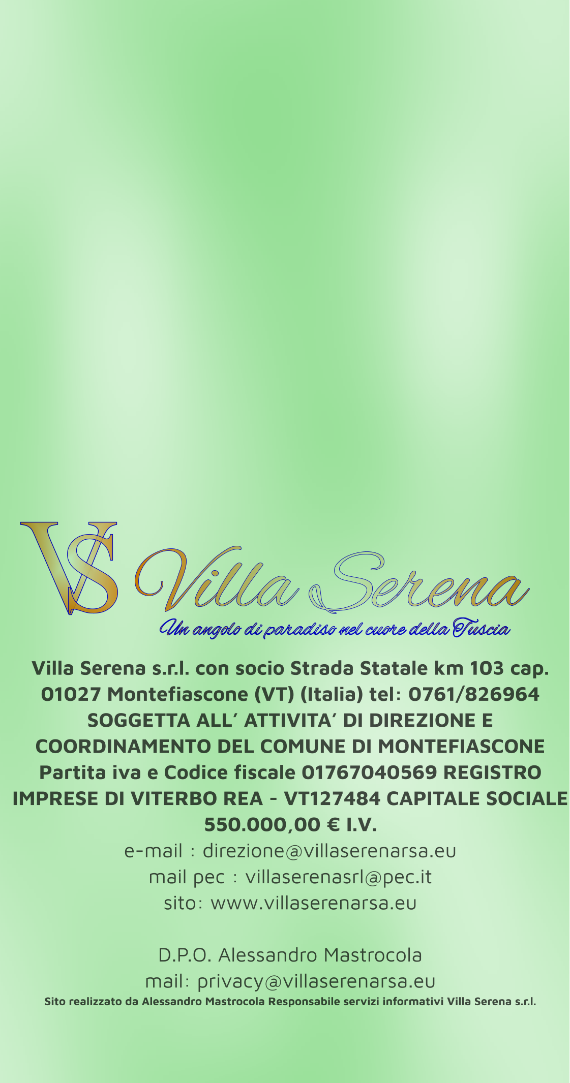 Villa Serena s.r.l. con socio Strada Statale km 103 cap. 01027 Montefiascone (VT) (Italia) tel: 0761/826964 SOGGETTA ALL’ ATTIVITA’ DI DIREZIONE E COORDINAMENTO DEL COMUNE DI MONTEFIASCONE Partita iva e Codice fiscale 01767040569 REGISTRO IMPRESE DI VITERBO REA - VT127484 CAPITALE SOCIALE 550.000,00 € I.V. e-mail : direzione@villaserenarsa.eu  mail pec : villaserenasrl@pec.it   sito: www.villaserenarsa.eu   D.P.O. Alessandro Mastrocola  mail: privacy@villaserenarsa.eu Sito realizzato da Alessandro Mastrocola Responsabile servizi informativi Villa Serena s.r.l. V S Villa Serena  Un angolo di paradiso nel cuore della Tuscia