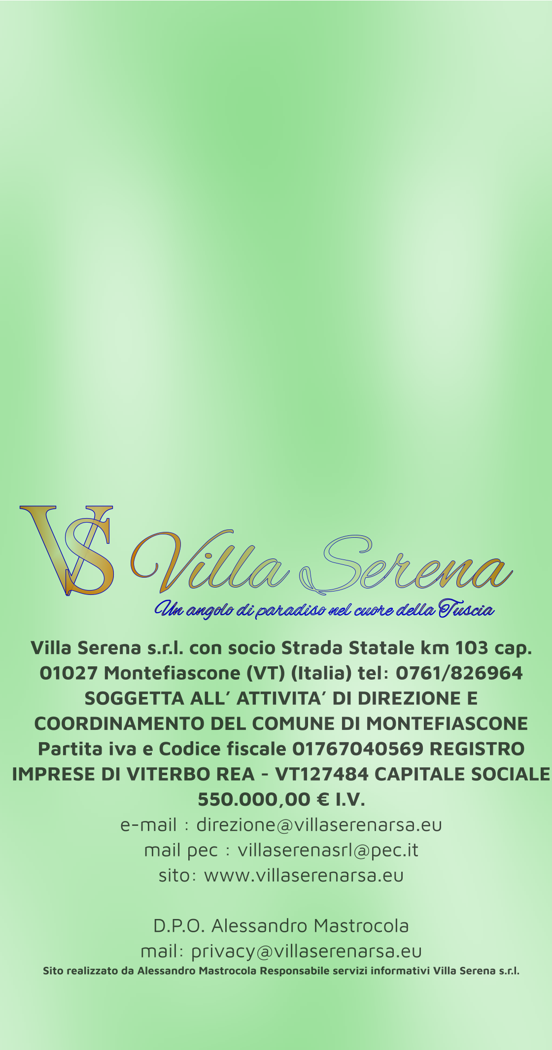 Villa Serena s.r.l. con socio Strada Statale km 103 cap. 01027 Montefiascone (VT) (Italia) tel: 0761/826964 SOGGETTA ALL’ ATTIVITA’ DI DIREZIONE E COORDINAMENTO DEL COMUNE DI MONTEFIASCONE Partita iva e Codice fiscale 01767040569 REGISTRO IMPRESE DI VITERBO REA - VT127484 CAPITALE SOCIALE 550.000,00 € I.V. e-mail : direzione@villaserenarsa.eu  mail pec : villaserenasrl@pec.it   sito: www.villaserenarsa.eu   D.P.O. Alessandro Mastrocola  mail: privacy@villaserenarsa.eu Sito realizzato da Alessandro Mastrocola Responsabile servizi informativi Villa Serena s.r.l. V S Villa Serena  Un angolo di paradiso nel cuore della Tuscia