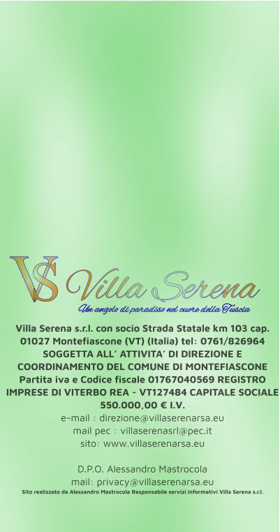 Villa Serena s.r.l. con socio Strada Statale km 103 cap. 01027 Montefiascone (VT) (Italia) tel: 0761/826964 SOGGETTA ALL’ ATTIVITA’ DI DIREZIONE E COORDINAMENTO DEL COMUNE DI MONTEFIASCONE Partita iva e Codice fiscale 01767040569 REGISTRO IMPRESE DI VITERBO REA - VT127484 CAPITALE SOCIALE 550.000,00 € I.V. e-mail : direzione@villaserenarsa.eu  mail pec : villaserenasrl@pec.it   sito: www.villaserenarsa.eu   D.P.O. Alessandro Mastrocola  mail: privacy@villaserenarsa.eu Sito realizzato da Alessandro Mastrocola Responsabile servizi informativi Villa Serena s.r.l. V S Villa Serena  Un angolo di paradiso nel cuore della Tuscia