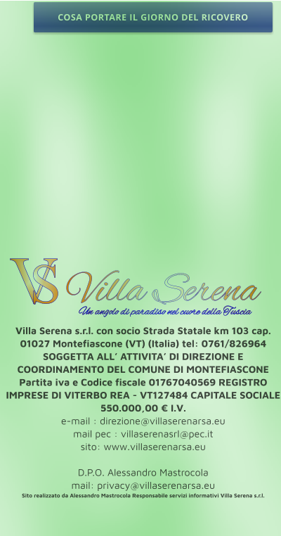 Villa Serena s.r.l. con socio Strada Statale km 103 cap. 01027 Montefiascone (VT) (Italia) tel: 0761/826964 SOGGETTA ALL’ ATTIVITA’ DI DIREZIONE E COORDINAMENTO DEL COMUNE DI MONTEFIASCONE Partita iva e Codice fiscale 01767040569 REGISTRO IMPRESE DI VITERBO REA - VT127484 CAPITALE SOCIALE 550.000,00 € I.V. e-mail : direzione@villaserenarsa.eu  mail pec : villaserenasrl@pec.it   sito: www.villaserenarsa.eu   D.P.O. Alessandro Mastrocola  mail: privacy@villaserenarsa.eu Sito realizzato da Alessandro Mastrocola Responsabile servizi informativi Villa Serena s.r.l. V S Villa Serena  Un angolo di paradiso nel cuore della Tuscia