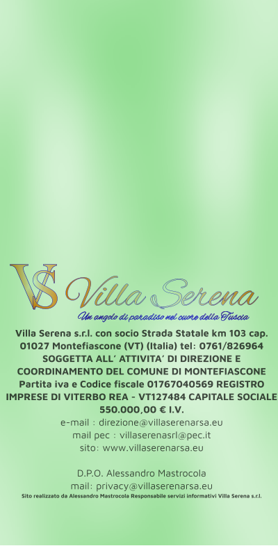 Villa Serena s.r.l. con socio Strada Statale km 103 cap. 01027 Montefiascone (VT) (Italia) tel: 0761/826964 SOGGETTA ALL’ ATTIVITA’ DI DIREZIONE E COORDINAMENTO DEL COMUNE DI MONTEFIASCONE Partita iva e Codice fiscale 01767040569 REGISTRO IMPRESE DI VITERBO REA - VT127484 CAPITALE SOCIALE 550.000,00 € I.V. e-mail : direzione@villaserenarsa.eu  mail pec : villaserenasrl@pec.it   sito: www.villaserenarsa.eu   D.P.O. Alessandro Mastrocola  mail: privacy@villaserenarsa.eu Sito realizzato da Alessandro Mastrocola Responsabile servizi informativi Villa Serena s.r.l. V S Villa Serena  Un angolo di paradiso nel cuore della Tuscia